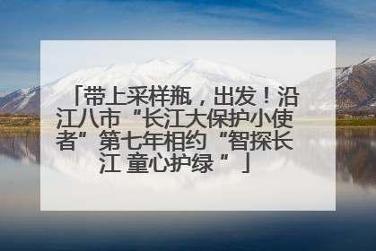 带上采样瓶，出发！沿江八市“长江大保护小使者”第七年相约“智探长江 童心护绿 ”
