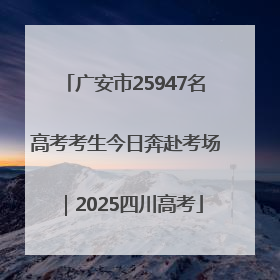广安市25947名高考考生今日奔赴考场｜2025四川高考