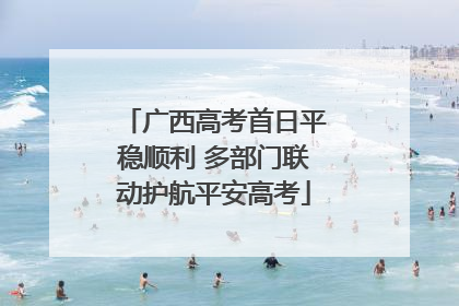 广西高考首日平稳顺利 多部门联动护航平安高考