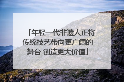 年轻一代非遗人正将传统技艺带向更广阔的舞台 创造更大价值