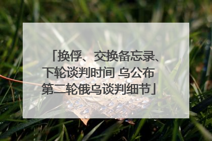 换俘、交换备忘录、下轮谈判时间 乌公布第二轮俄乌谈判细节