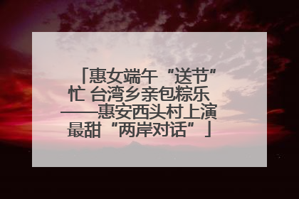 惠女端午“送节”忙 台湾乡亲包粽乐——惠安西头村上演最甜“两岸对话”