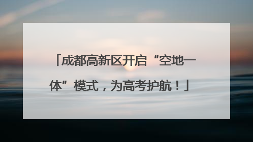 成都高新区开启“空地一体”模式，为高考护航！