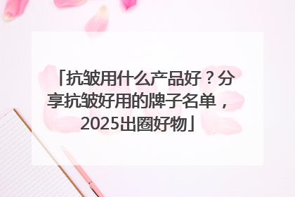抗皱用什么产品好？分享抗皱好用的牌子名单，2025出圈好物
