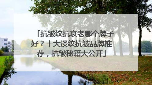 抗皱纹抗衰老哪个牌子好？十大淡纹抗皱品牌推荐，抗皱秘籍大公开