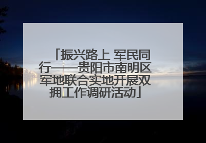 振兴路上 军民同行——贵阳市南明区军地联合实地开展双拥工作调研活动