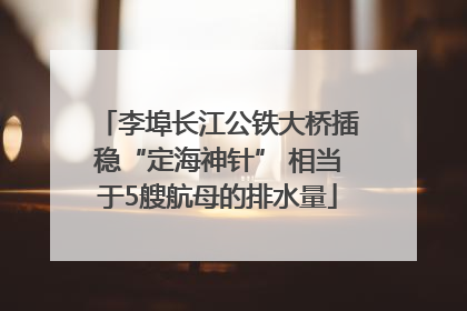 李埠长江公铁大桥插稳“定海神针” 相当于5艘航母的排水量