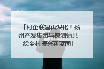 村企联建再深化！扬州产发集团与槐泗镇共绘乡村振兴新蓝图