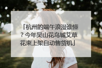 杭州的端午浪漫谁懂？今年吴山花鸟城艾草花束上架自动售货机