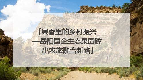 果香里的乡村振兴——岳阳国企生态果园蹚出农旅融合新路