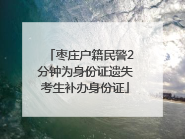 枣庄户籍民警2分钟为身份证遗失考生补办身份证