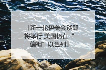 新一轮伊美会谈即将举行 美国仍在“偏袒”以色列