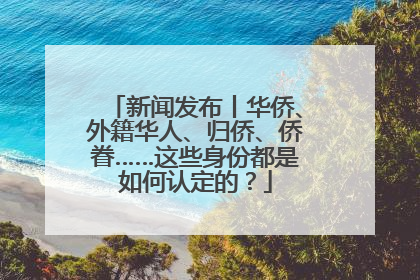 新闻发布丨华侨、外籍华人、归侨、侨眷……这些身份都是如何认定的？