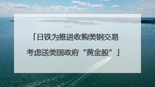 日铁为推进收购美钢交易 考虑送美国政府“黄金股”