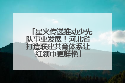 星火传递推动少先队事业发展！河北省打造联建共育体系让红领巾更鲜艳