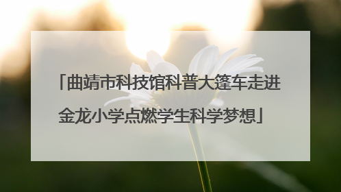 曲靖市科技馆科普大篷车走进金龙小学点燃学生科学梦想