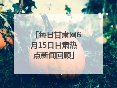 每日甘肃网6月15日甘肃热点新闻回顾