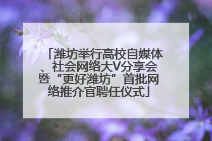 潍坊举行高校自媒体、社会网络大V分享会暨“更好潍坊”首批网络推介官聘任仪式