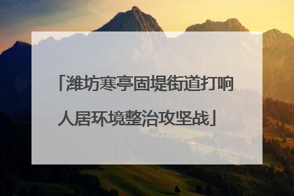 潍坊寒亭固堤街道打响人居环境整治攻坚战