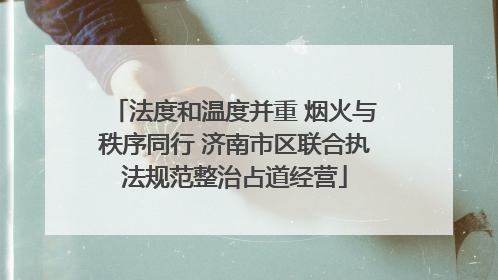法度和温度并重 烟火与秩序同行 济南市区联合执法规范整治占道经营
