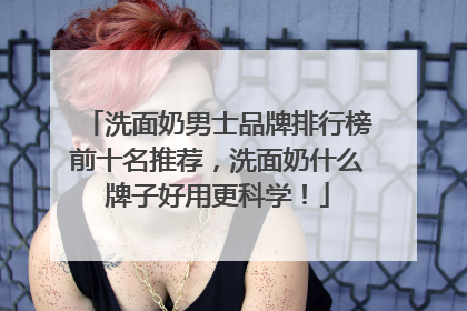 洗面奶男士品牌排行榜前十名推荐，洗面奶什么牌子好用更科学！