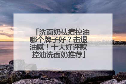 洗面奶祛痘控油哪个牌子好？击退油腻！十大好评款控油洗面奶推荐