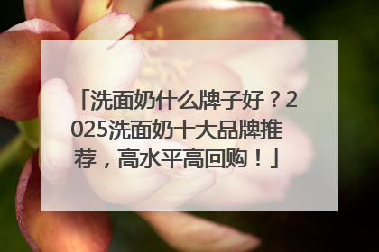 洗面奶什么牌子好？2025洗面奶十大品牌推荐，高水平高回购！