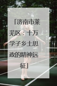济南市莱芜区：十万学子乡土思政的精神远征