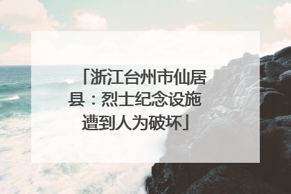 浙江台州市仙居县：烈士纪念设施遭到人为破坏