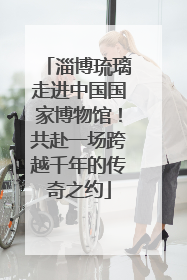 淄博琉璃走进中国国家博物馆！共赴一场跨越千年的传奇之约