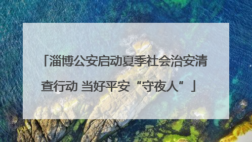 淄博公安启动夏季社会治安清查行动 当好平安“守夜人”