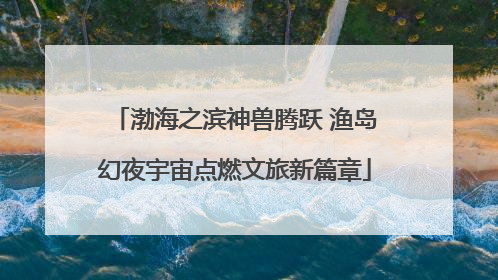 渤海之滨神兽腾跃 渔岛幻夜宇宙点燃文旅新篇章
