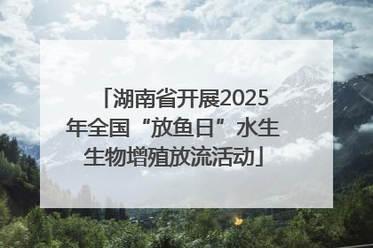 湖南省开展2025年全国“放鱼日”水生生物增殖放流活动