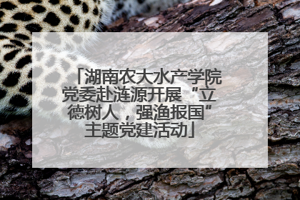 湖南农大水产学院党委赴涟源开展“立德树人，强渔报国”主题党建活动