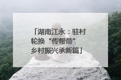 湖南江永：驻村轮换“传帮带” 乡村振兴承新篇