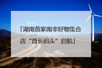 湖南首家南非好物集合店“酋长码头”启航