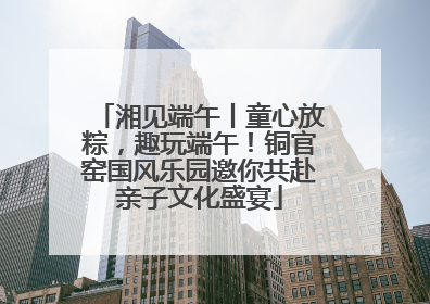 湘见端午丨童心放粽，趣玩端午！铜官窑国风乐园邀你共赴亲子文化盛宴