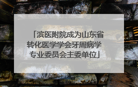 滨医附院成为山东省转化医学学会牙周病学专业委员会主委单位