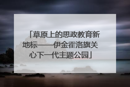 草原上的思政教育新地标——伊金霍洛旗关心下一代主题公园