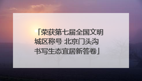 荣获第七届全国文明城区称号 北京门头沟书写生态宜居新答卷