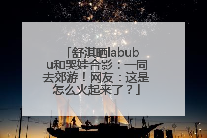 舒淇晒labubu和哭娃合影：一同去郊游！网友：这是怎么火起来了？