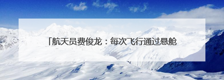 航天员费俊龙：每次飞行通过悬舱回望地球，都给我以深深的震撼