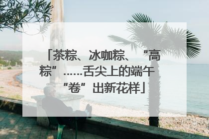 茶粽、冰咖粽、“高粽”……舌尖上的端午“卷”出新花样