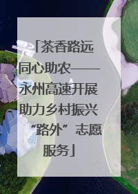 茶香路远 同心助农——永州高速开展助力乡村振兴“路外”志愿服务