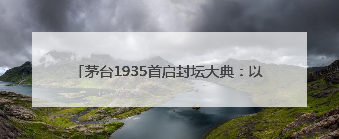 茅台1935首启封坛大典：以文化为锚，实现品牌价值升维