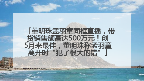 董明珠孟羽童同框直播，带货销售额高达500万元！创5月来最佳，董明珠称孟羽童离开时“犯了很大的错”
