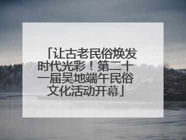 让古老民俗焕发时代光彩！第二十一届吴地端午民俗文化活动开幕