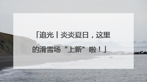 追光丨炎炎夏日，这里的滑雪场“上新”啦！