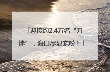 迎接约2.4万名“刀迷”，海口尽显宠粉！