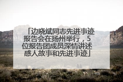 边晓斌同志先进事迹报告会在扬州举行,5位报告团成员深情讲述感人故事和先进事迹
